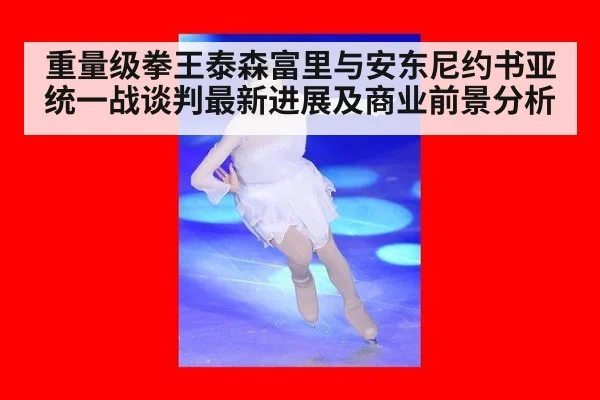 重量级拳王泰森富里与安东尼约书亚统一战谈判最新进展及商业前景分析